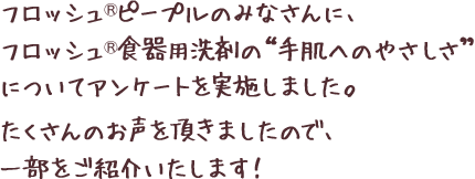 フロッシュ®ピープルのみなさんに、フロッシュ®食器用洗剤の“手肌へのやさしさ”についてアンケートを実施しました。たくさんのお声を頂きましたので、一部をご紹介いたします！