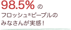 98.5%のフロッシュ®ピープルのみなさんが実感！