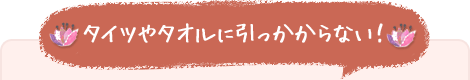 タイツやタオルに引っかからない！