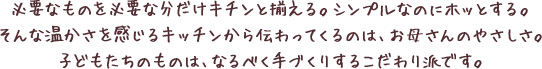 必要なものを必要な分だけキチンと揃える。シンプルなのにホッとする。そんな温かさを感じるキッチンから伝わってくるのは、お母さんのやさしさ。子どもたちのものは、なるべく手づくりするこだわり派です。