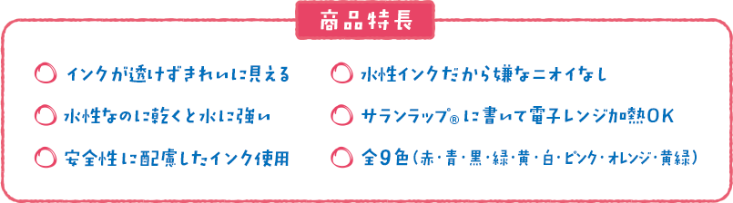 商品特徴 ・インクが透けずきれいに見える　・水性インクだから嫌なニオイなし　・水性なのに乾くと水に強い　・サランラップ®に書いて電子レンジ加熱OK　・安全性に配慮したインク使用　・全9色(赤・青・黒・緑・黄・白・ピンク・オレンジ・黄緑)