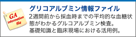 グリコアルブミン情報ファイル
  ３週間前から採血時までの平均的な血糖状態がわかるグリコアルブミン検査。
  基礎知識と臨床現場における活用例。