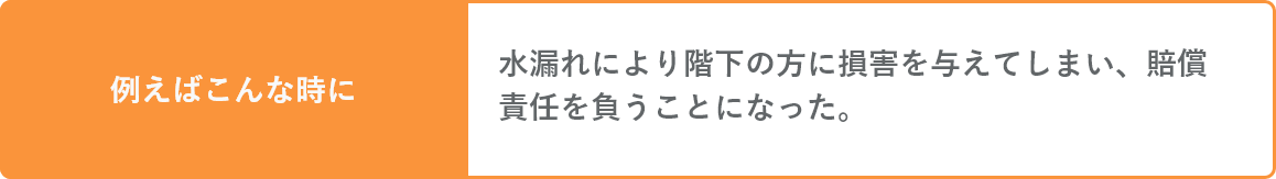 水濡れにより階下の方に損害を与えてしまい、賠償責任を負うことになった。そんな時にも。