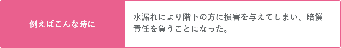 水濡れにより階下の方に損害を与えてしまい、賠償責任を負うことになった。そんな時にも。