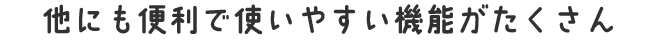 他にも便利で使いやすい機能がたくさん