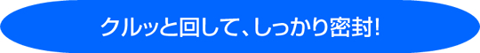 クルッと回して、しっかり密閉!