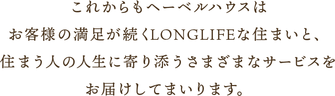 これからもヘーベルハウスはお客様の満足が続くLONGLIFEな住まいと、住まう人の人生に寄り添うさまざまなサービスをお届けしてまいります。